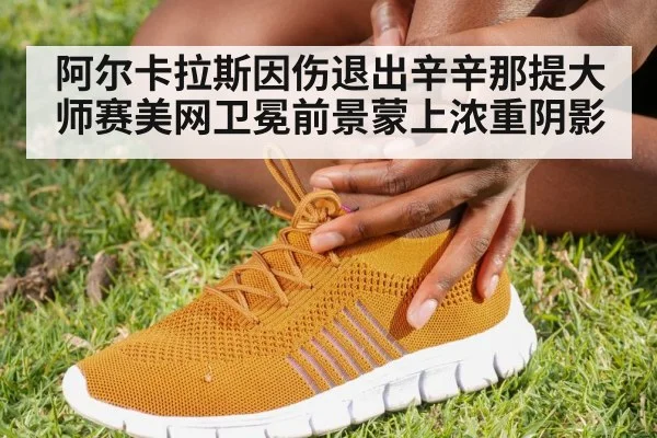 阿尔卡拉斯因伤退出辛辛那提大师赛美网卫冕前景蒙上浓重阴影